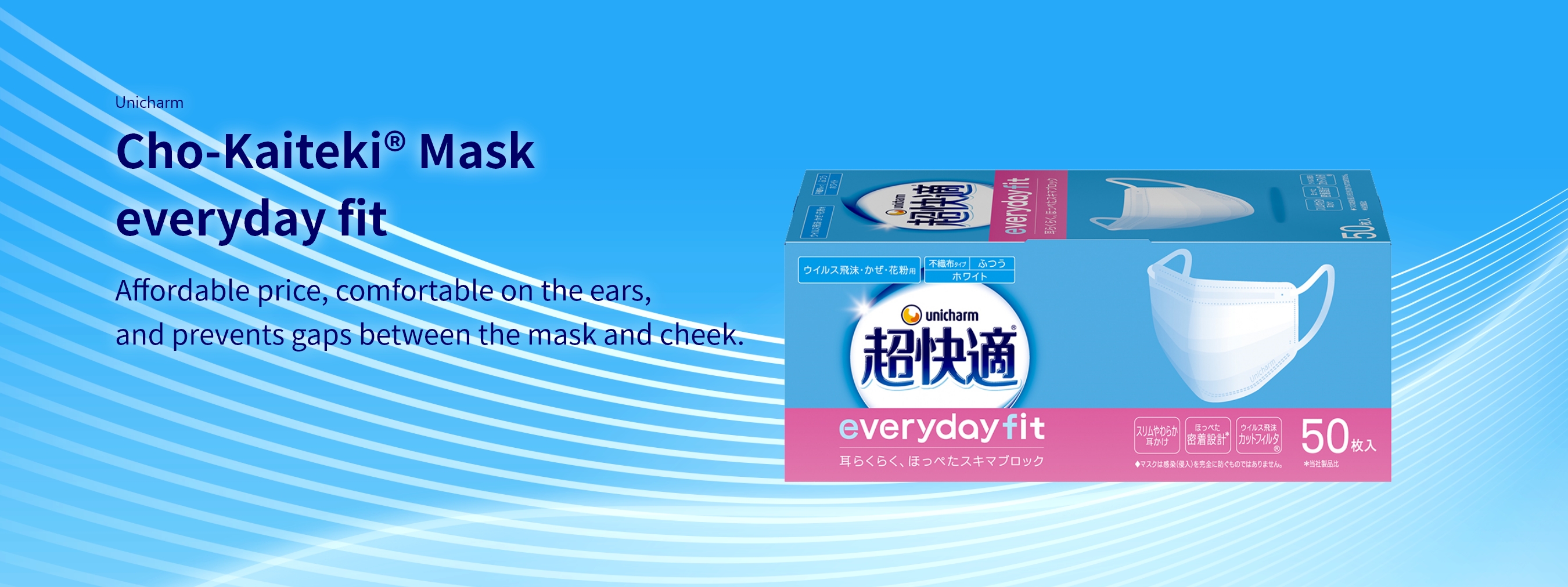 Unicharm Cho-Kaiteki&reg; Mask everyday fit Affordable price, comfortable on the ears, and prevents gaps between the mask and cheek.