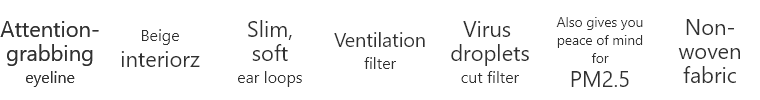 Attention-grabbing eyeline  Beige interiorz  Slim, soft ear loops  Ventilation filter  Virus droplets cut filter  Also gives you peace of mind for PM2.5  Non-woven fabric
