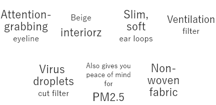 Attention-grabbing eyeline  Beige interiorz  Slim, soft ear loops  Ventilation filter  Virus droplets cut filter  Also gives you peace of mind for PM2.5  Non-woven fabric