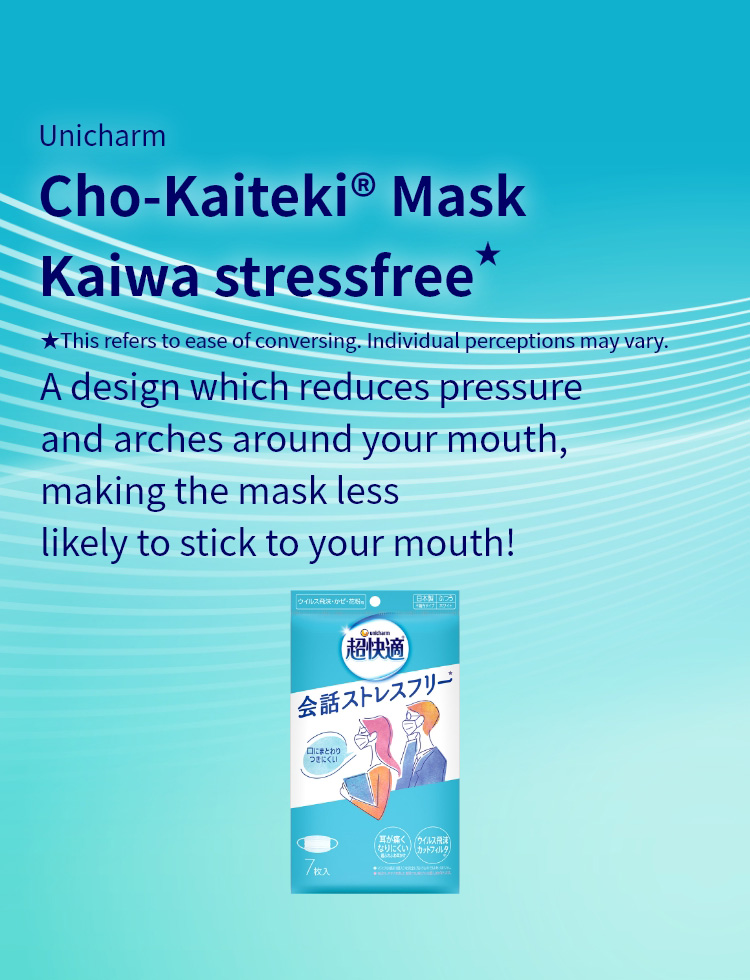 Unicharm Cho-Kaiteki&reg; Mask Kaiwa stressfree★ A design which reduces pressure and arches around your mouth, making the mask less likely to stick to your mouth! ★This refers to ease of conversing. Individual perceptions may vary.