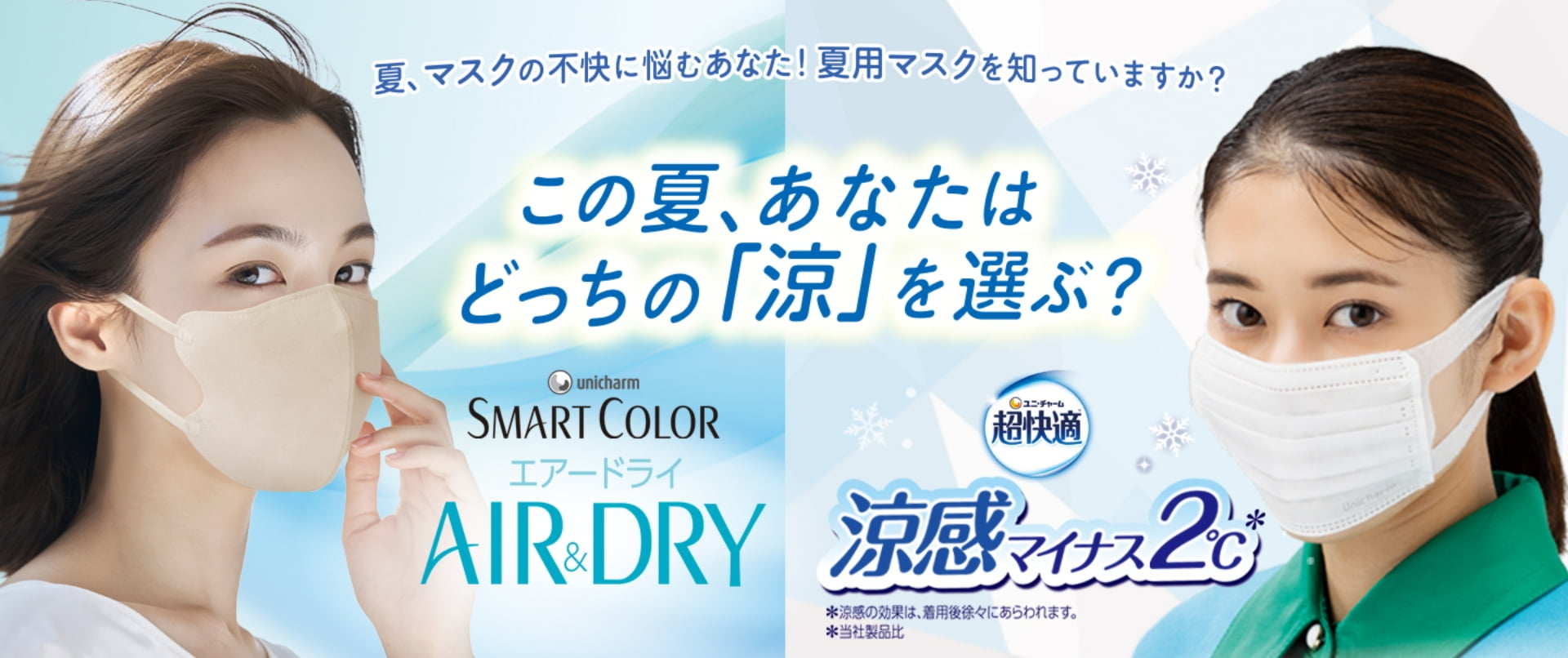 夏、マスクの不快に悩むあなた！夏用マスクを知っていますか？この夏、あなたはどっちの「涼」を選ぶ？ ユニ・チャーム SMART COLOR エアードライ AIR&DRY ユニ・チャーム 超快適 涼感マイナス2℃ *涼感の効果は、着用後徐々にあらわれます。 *当社製品比