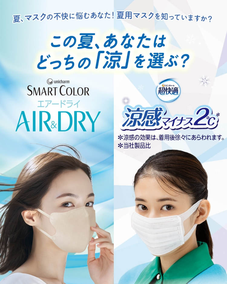 夏、マスクの不快に悩むあなた！夏用マスクを知っていますか？この夏、あなたはどっちの「涼」を選ぶ？ ユニ・チャーム SMART COLOR エアードライ AIR&DRY ユニ・チャーム 超快適 涼感マイナス2℃ *涼感の効果は、着用後徐々にあらわれます。 *当社製品比