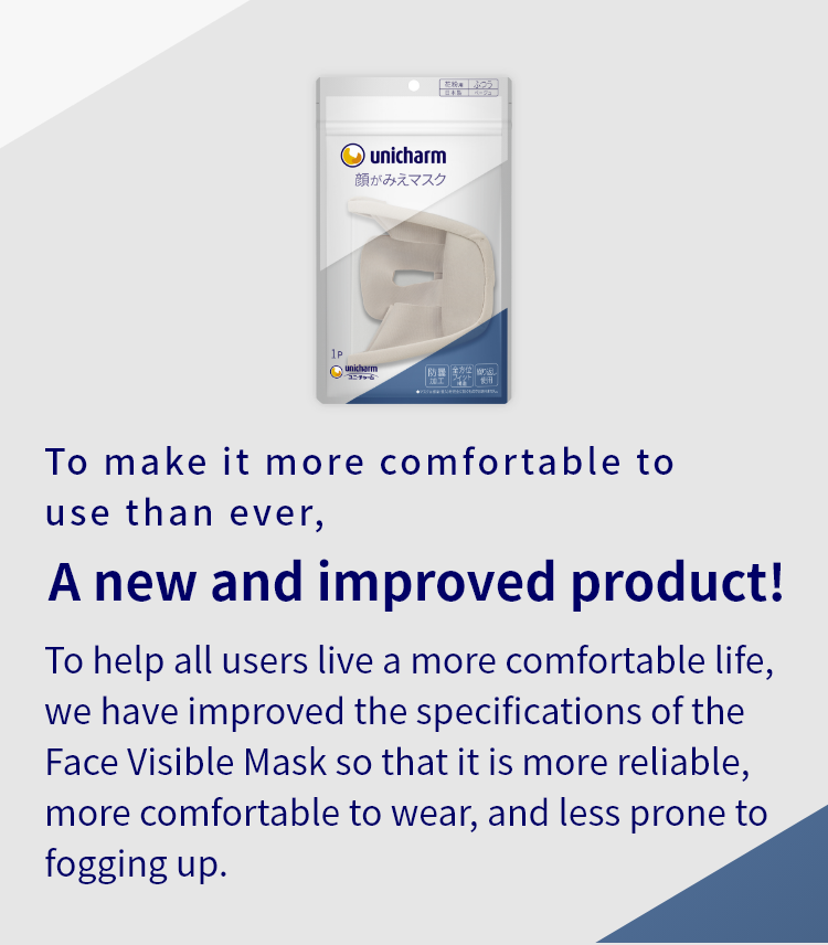 To make it more comfortable to use than ever, A new and improved product! To help all users live a more comfortable life, we have improved the specifications of the Face Visible Mask so that it is more reliable, more comfortable to wear, and less prone to fogging up.